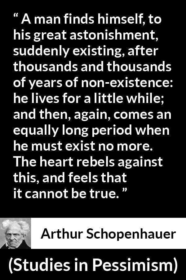 Arthur Schopenhauer quote about time from Studies in Pessimism - A man finds himself, to his great astonishment, suddenly existing, after thousands and thousands of years of non-existence: he lives for a little while; and then, again, comes an equally long period when he must exist no more. The heart rebels against this, and feels that it cannot be true.