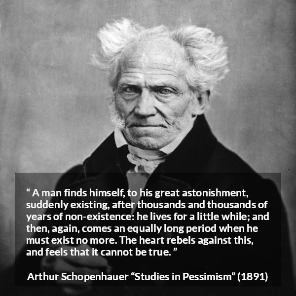 Arthur Schopenhauer quote about time from Studies in Pessimism - A man finds himself, to his great astonishment, suddenly existing, after thousands and thousands of years of non-existence: he lives for a little while; and then, again, comes an equally long period when he must exist no more. The heart rebels against this, and feels that it cannot be true.