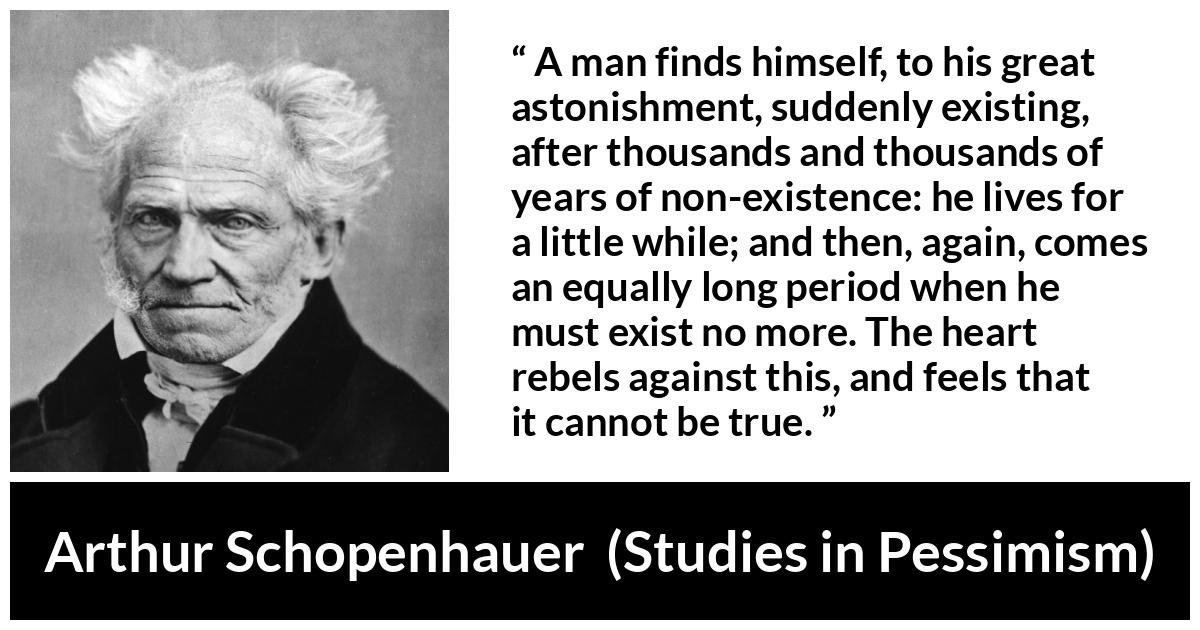 Arthur Schopenhauer quote about time from Studies in Pessimism - A man finds himself, to his great astonishment, suddenly existing, after thousands and thousands of years of non-existence: he lives for a little while; and then, again, comes an equally long period when he must exist no more. The heart rebels against this, and feels that it cannot be true.