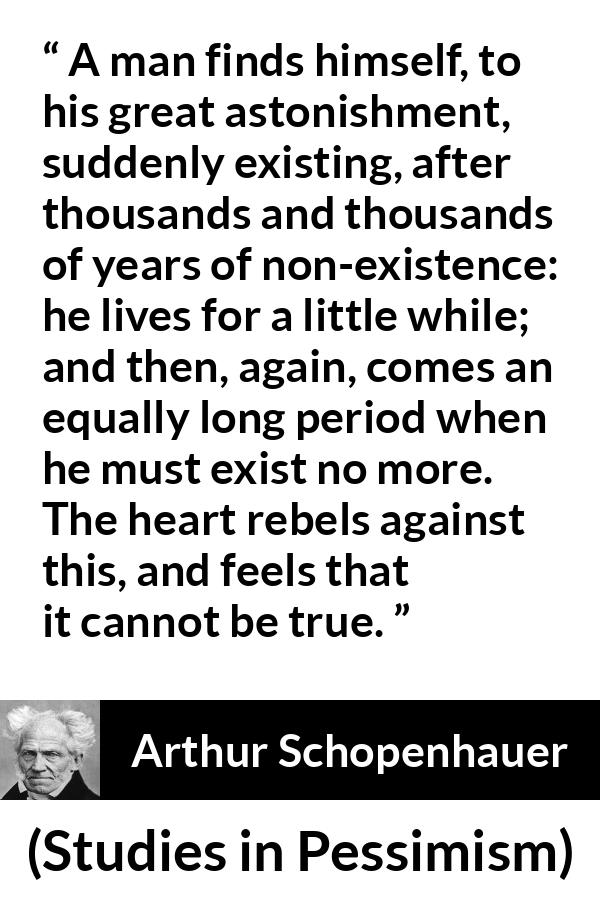 Arthur Schopenhauer quote about time from Studies in Pessimism - A man finds himself, to his great astonishment, suddenly existing, after thousands and thousands of years of non-existence: he lives for a little while; and then, again, comes an equally long period when he must exist no more. The heart rebels against this, and feels that it cannot be true.