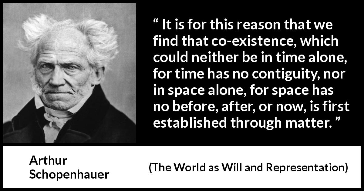Arthur Schopenhauer quote about time from The World as Will and Representation - It is for this reason that we find that co-existence, which could neither be in time alone, for time has no contiguity, nor in space alone, for space has no before, after, or now, is first established through matter.