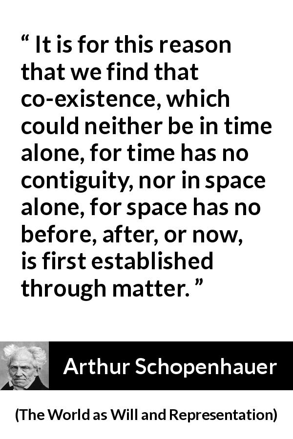Arthur Schopenhauer quote about time from The World as Will and Representation - It is for this reason that we find that co-existence, which could neither be in time alone, for time has no contiguity, nor in space alone, for space has no before, after, or now, is first established through matter.