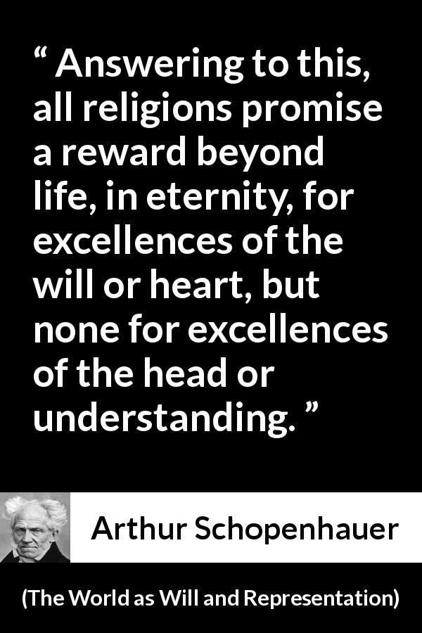 Arthur Schopenhauer quote about understanding from The World as Will and Representation - Answering to this, all religions promise a reward beyond life, in eternity, for excellences of the will or heart, but none for excellences of the head or understanding.