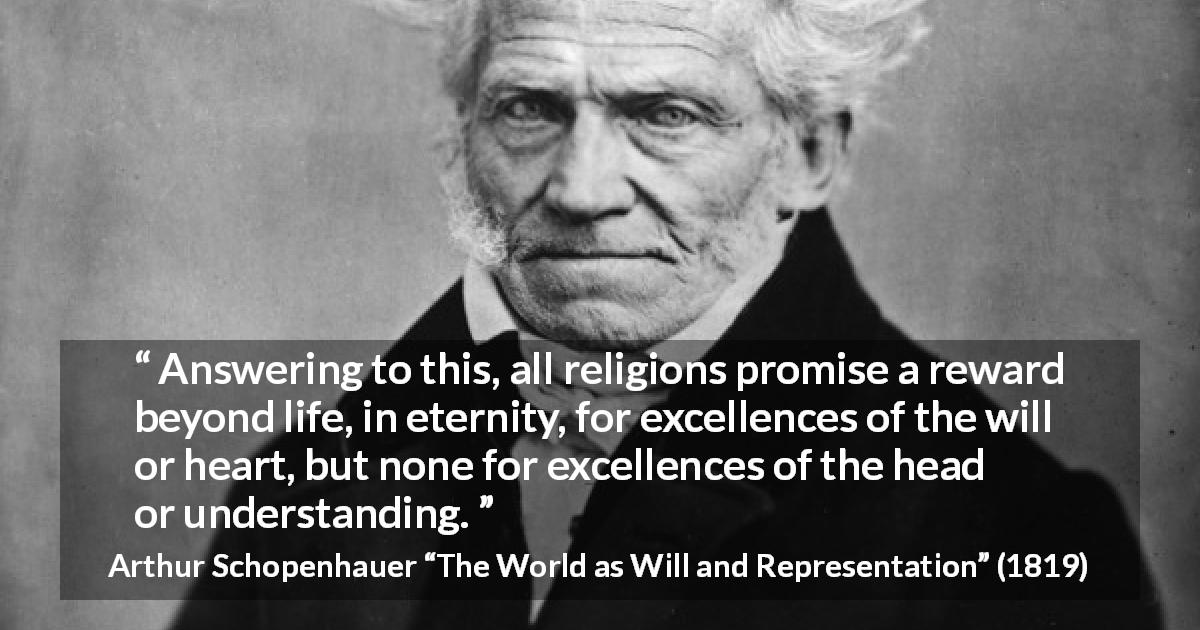 Arthur Schopenhauer quote about understanding from The World as Will and Representation - Answering to this, all religions promise a reward beyond life, in eternity, for excellences of the will or heart, but none for excellences of the head or understanding.