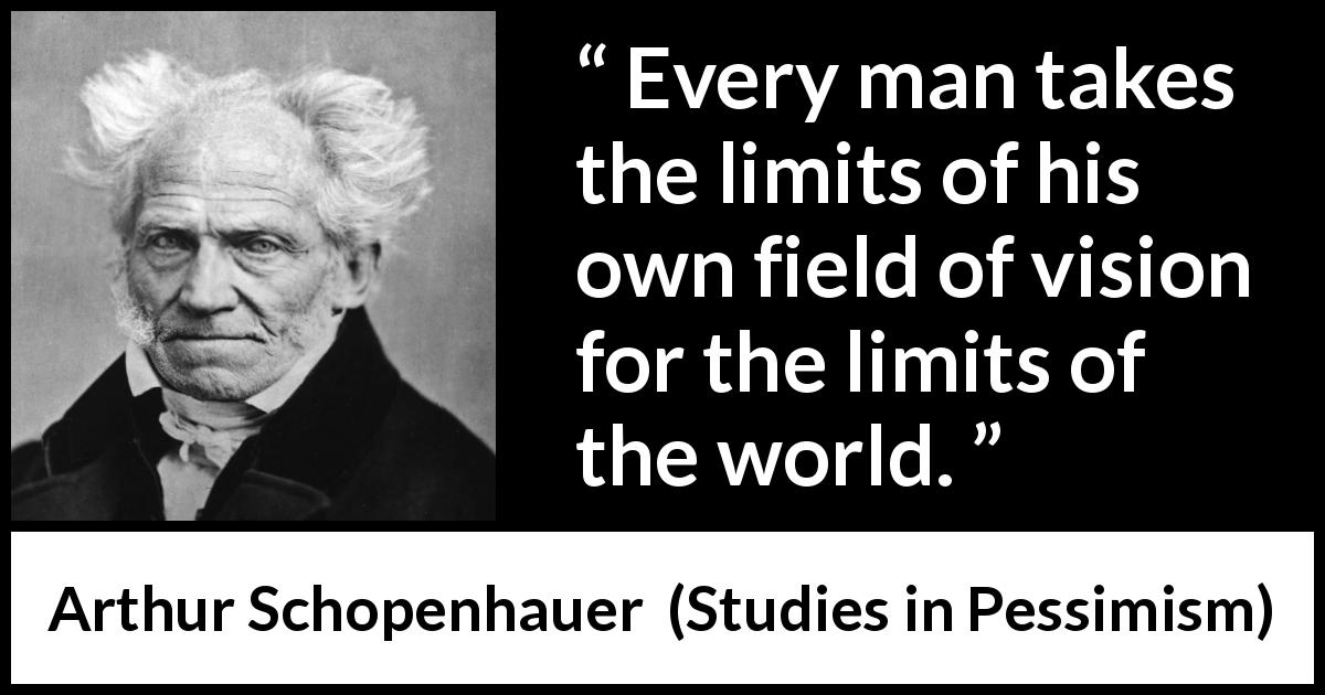 Arthur Schopenhauer quote about world from Studies in Pessimism - Every man takes the limits of his own field of vision for the limits of the world.
