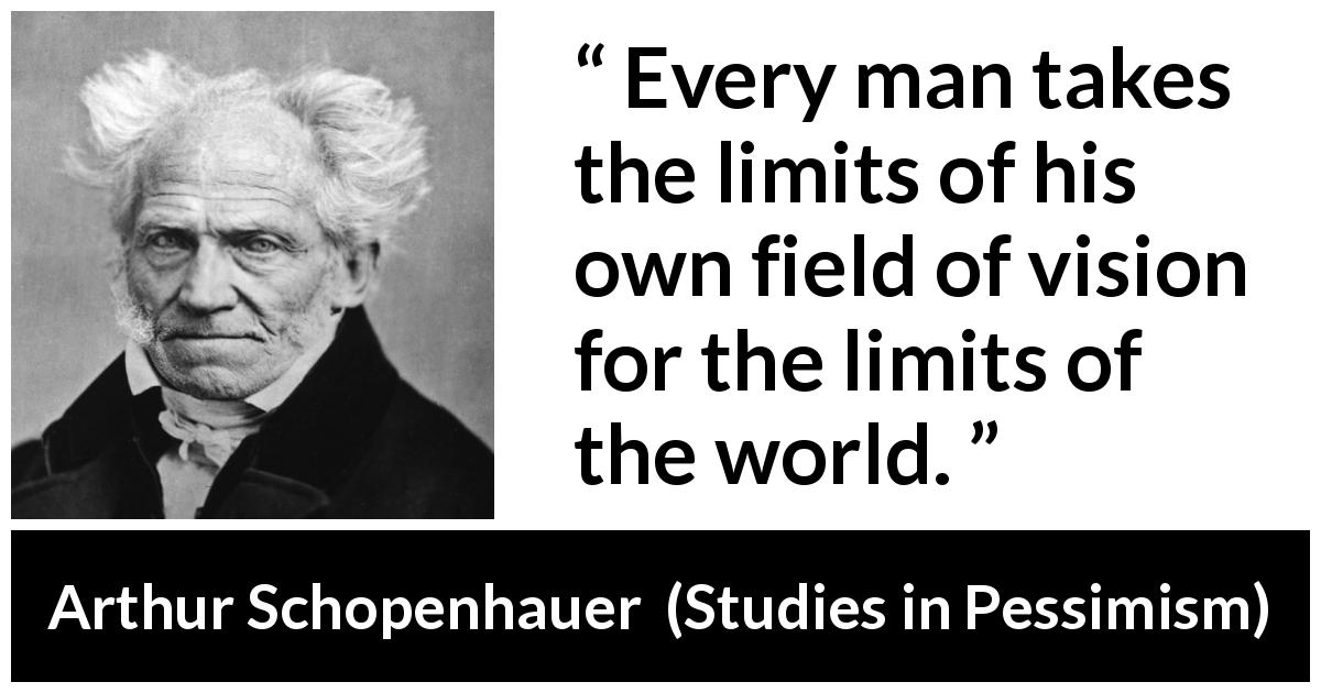 Arthur Schopenhauer quote about world from Studies in Pessimism - Every man takes the limits of his own field of vision for the limits of the world.