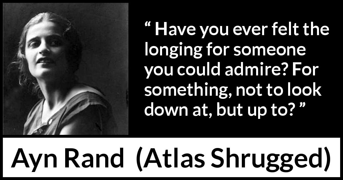 Ayn Rand quote about admiration from Atlas Shrugged - Have you ever felt the longing for someone you could admire? For something, not to look down at, but up to?
