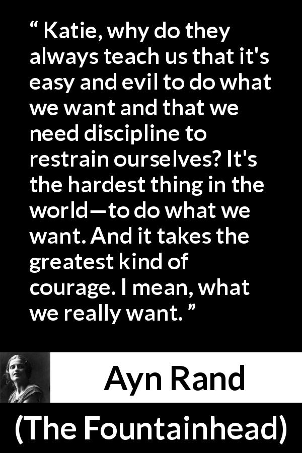 Ayn Rand quote about courage from The Fountainhead - Katie, why do they always teach us that it's easy and evil to do what we want and that we need discipline to restrain ourselves? It's the hardest thing in the world—to do what we want. And it takes the greatest kind of courage. I mean, what we really want.