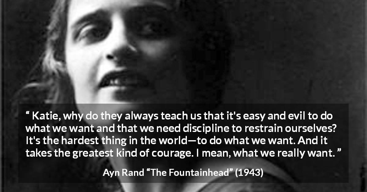 Ayn Rand quote about courage from The Fountainhead - Katie, why do they always teach us that it's easy and evil to do what we want and that we need discipline to restrain ourselves? It's the hardest thing in the world—to do what we want. And it takes the greatest kind of courage. I mean, what we really want.