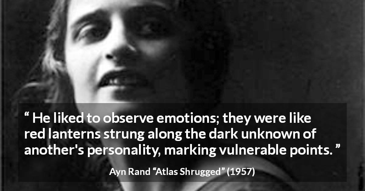 Ayn Rand quote about emotions from Atlas Shrugged - He liked to observe emotions; they were like red lanterns strung along the dark unknown of another's personality, marking vulnerable points.