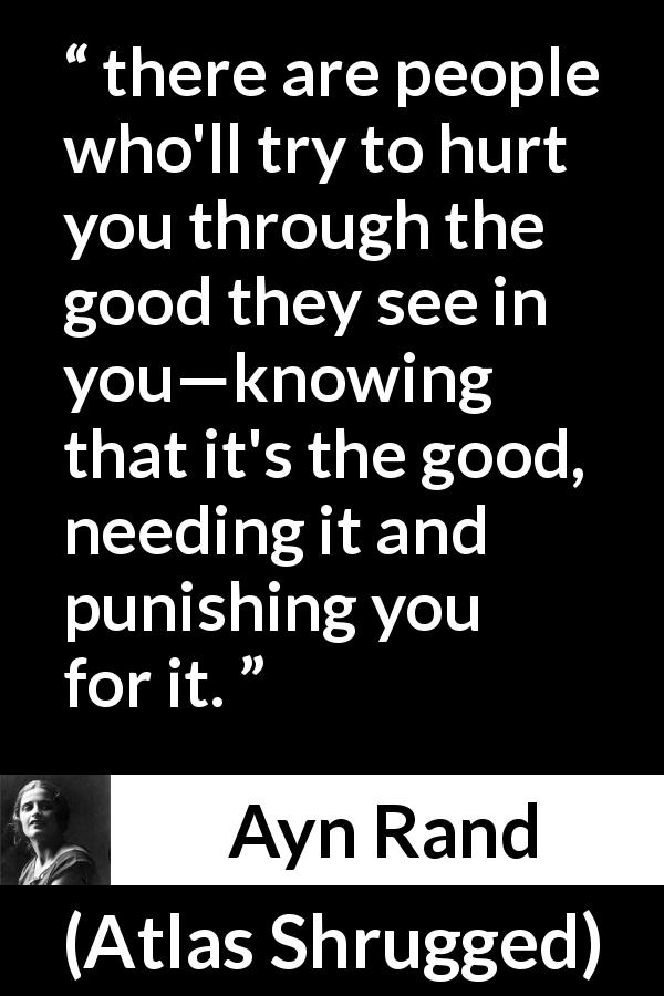 Ayn Rand quote about good from Atlas Shrugged - there are people who'll try to hurt you through the good they see in you—knowing that it's the good, needing it and punishing you for it.