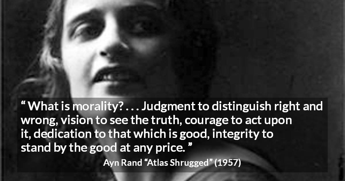 Ayn Rand quote about good from Atlas Shrugged - What is morality? . . . Judgment to distinguish right and wrong, vision to see the truth, courage to act upon it, dedication to that which is good, integrity to stand by the good at any price.