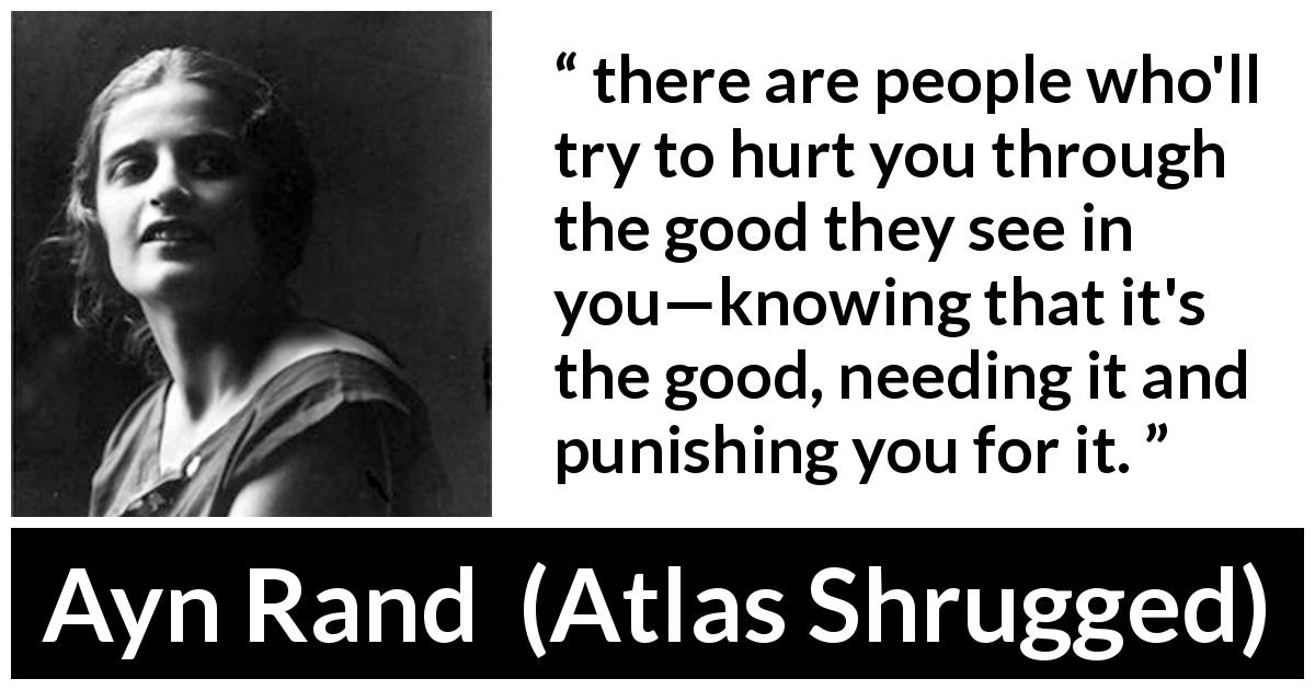 Ayn Rand quote about good from Atlas Shrugged - there are people who'll try to hurt you through the good they see in you—knowing that it's the good, needing it and punishing you for it.