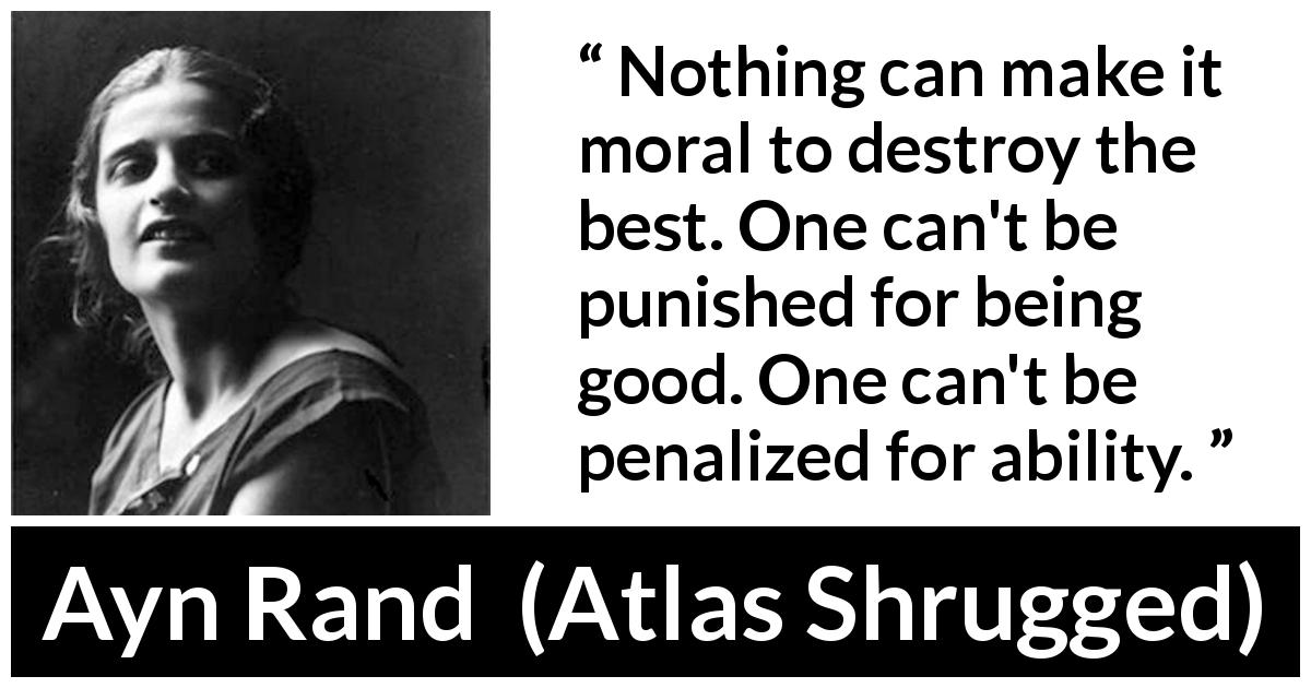 Ayn Rand quote about goodness from Atlas Shrugged - Nothing can make it moral to destroy the best. One can't be punished for being good. One can't be penalized for ability.