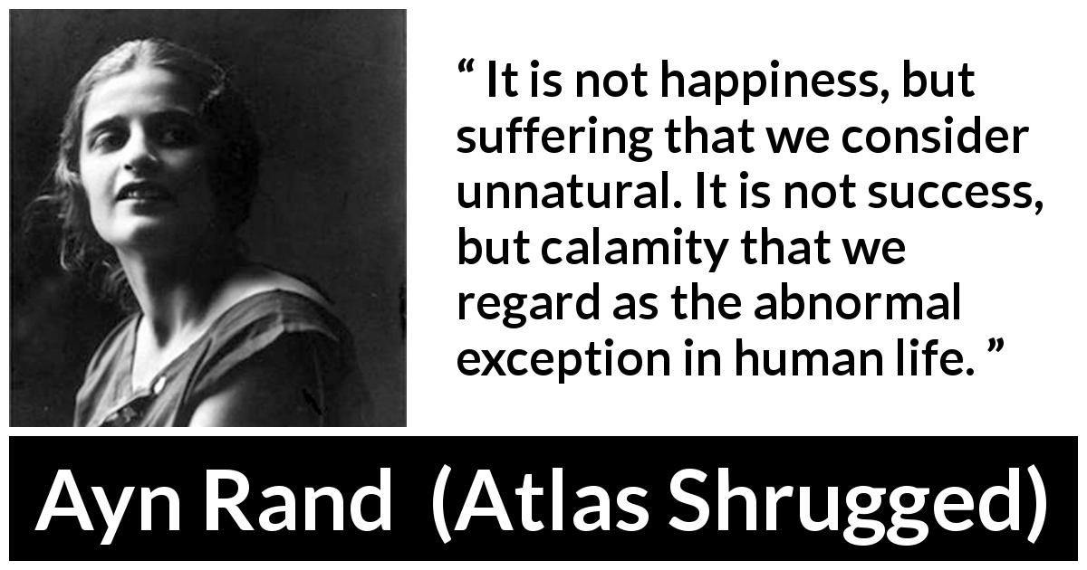 Ayn Rand quote about happiness from Atlas Shrugged - It is not happiness, but suffering that we consider unnatural. It is not success, but calamity that we regard as the abnormal exception in human life.