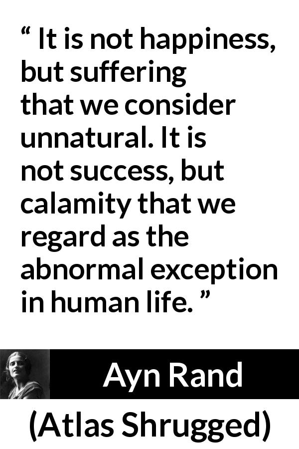 Ayn Rand quote about happiness from Atlas Shrugged - It is not happiness, but suffering that we consider unnatural. It is not success, but calamity that we regard as the abnormal exception in human life.