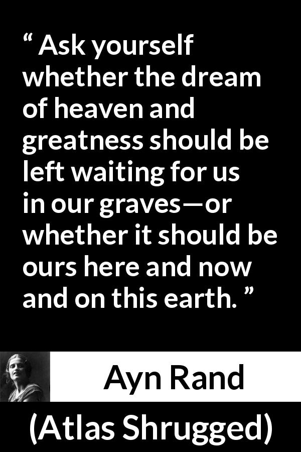 Ayn Rand quote about heaven from Atlas Shrugged - Ask yourself whether the dream of heaven and greatness should be left waiting for us in our graves—or whether it should be ours here and now and on this earth.