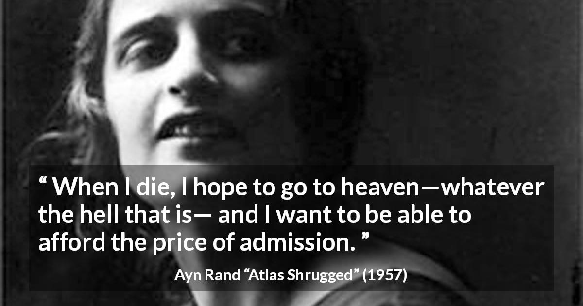 Ayn Rand quote about hell from Atlas Shrugged - When I die, I hope to go to heaven—whatever the hell that is— and I want to be able to afford the price of admission.