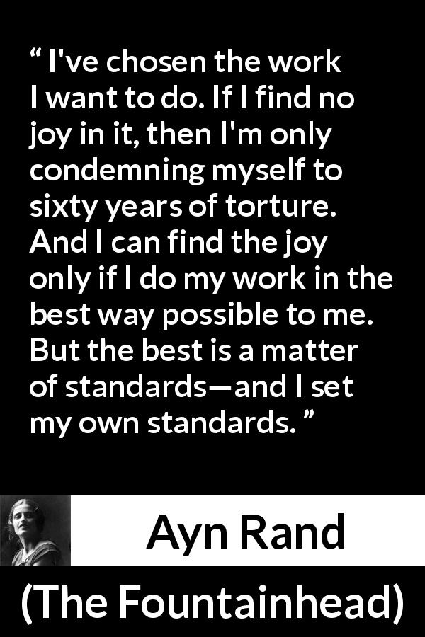 Ayn Rand quote about joy from The Fountainhead - I've chosen the work I want to do. If I find no joy in it, then I'm only condemning myself to sixty years of torture. And I can find the joy only if I do my work in the best way possible to me. But the best is a matter of standards—and I set my own standards.