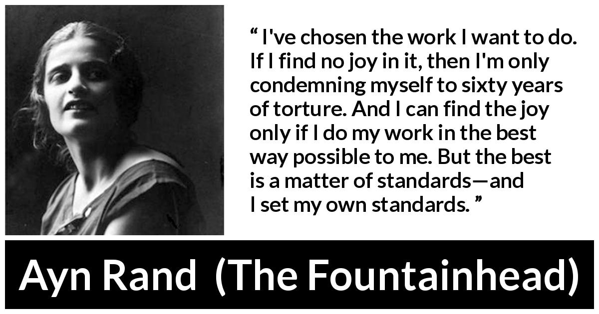 Ayn Rand quote about joy from The Fountainhead - I've chosen the work I want to do. If I find no joy in it, then I'm only condemning myself to sixty years of torture. And I can find the joy only if I do my work in the best way possible to me. But the best is a matter of standards—and I set my own standards.