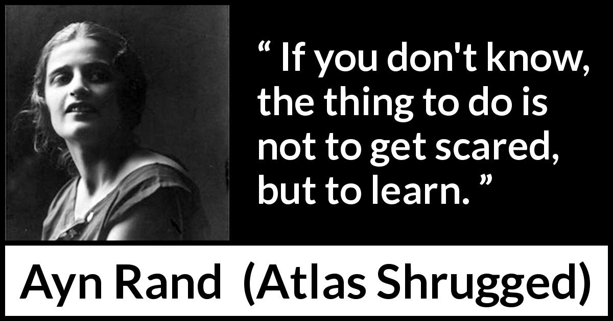 Ayn Rand quote about knowledge from Atlas Shrugged - If you don't know, the thing to do is not to get scared, but to learn.