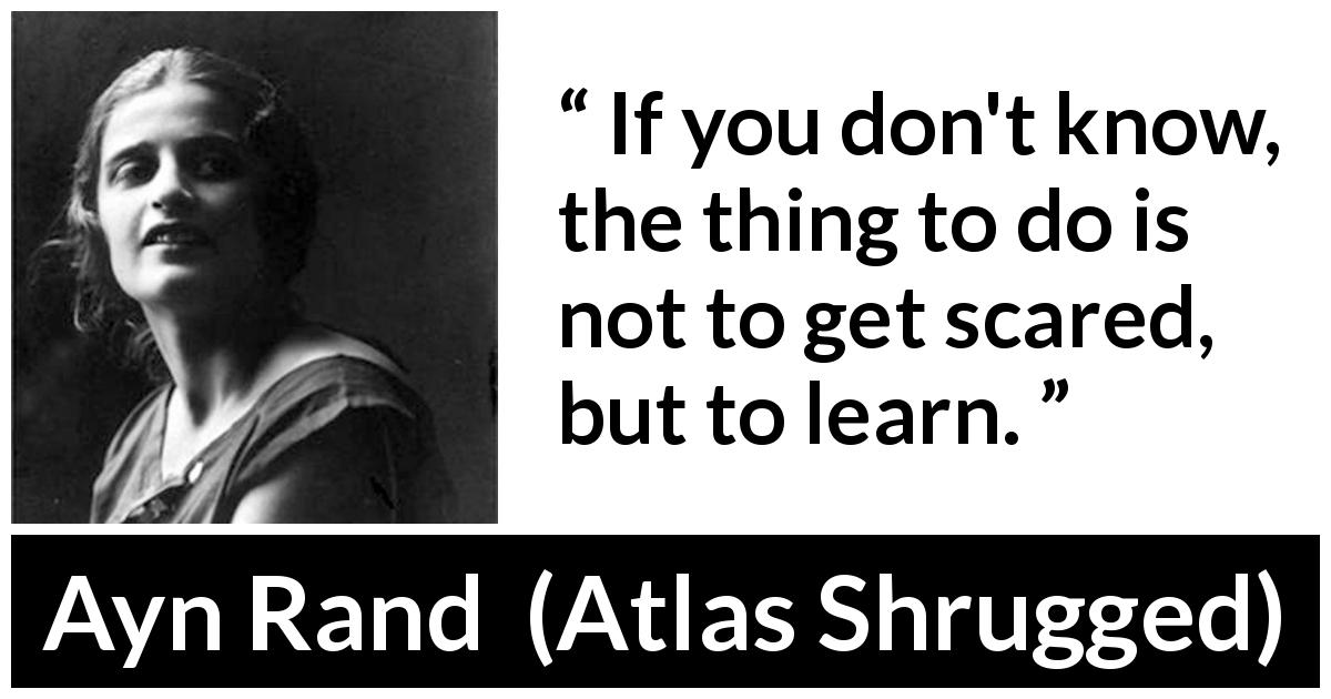 Ayn Rand quote about knowledge from Atlas Shrugged - If you don't know, the thing to do is not to get scared, but to learn.