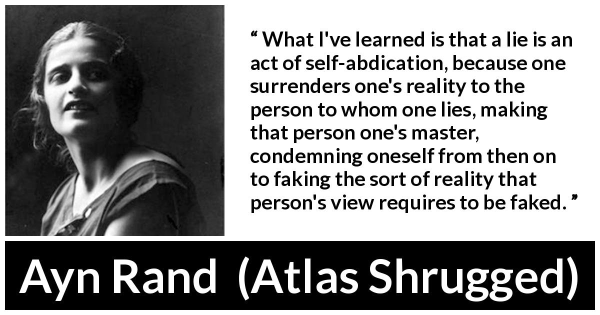 Ayn Rand quote about lie from Atlas Shrugged - What I've learned is that a lie is an act of self-abdication, because one surrenders one's reality to the person to whom one lies, making that person one's master, condemning oneself from then on to faking the sort of reality that person's view requires to be faked.