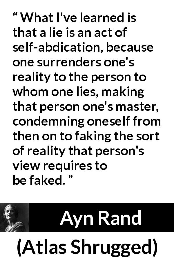Ayn Rand quote about lie from Atlas Shrugged - What I've learned is that a lie is an act of self-abdication, because one surrenders one's reality to the person to whom one lies, making that person one's master, condemning oneself from then on to faking the sort of reality that person's view requires to be faked.