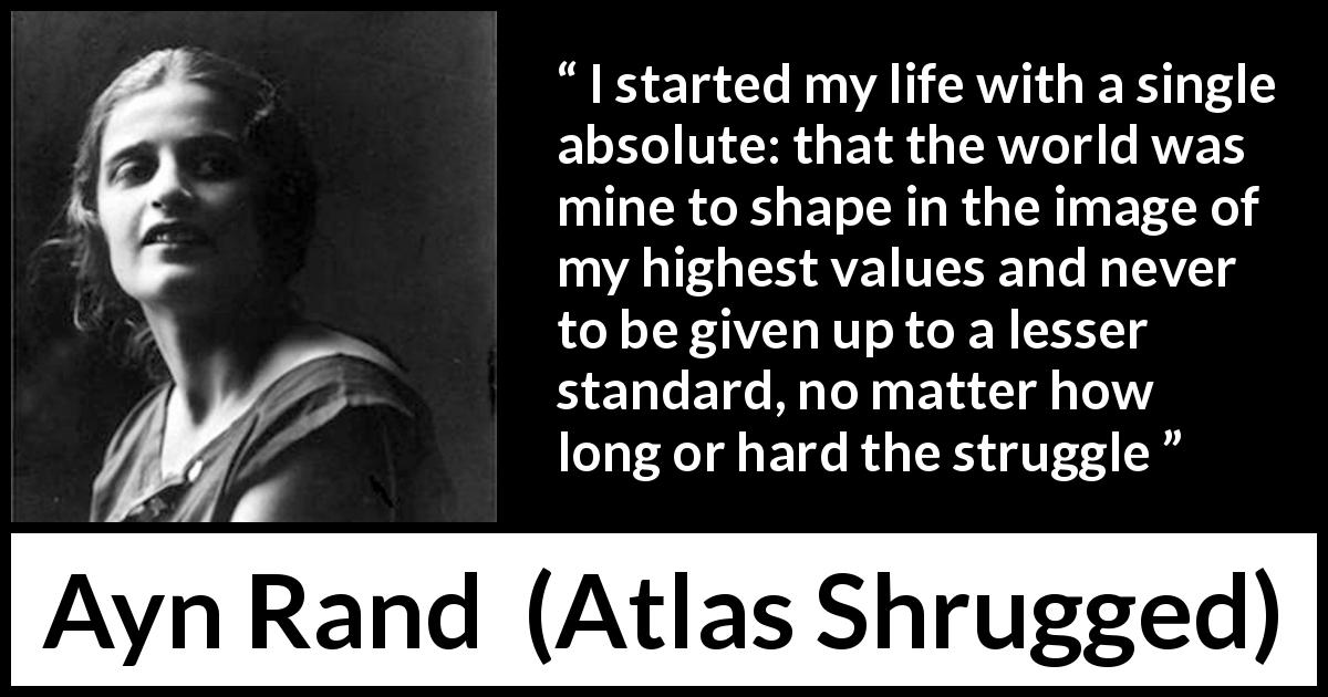 Ayn Rand quote about life from Atlas Shrugged - I started my life with a single absolute: that the world was mine to shape in the image of my highest values and never to be given up to a lesser standard, no matter how long or hard the struggle