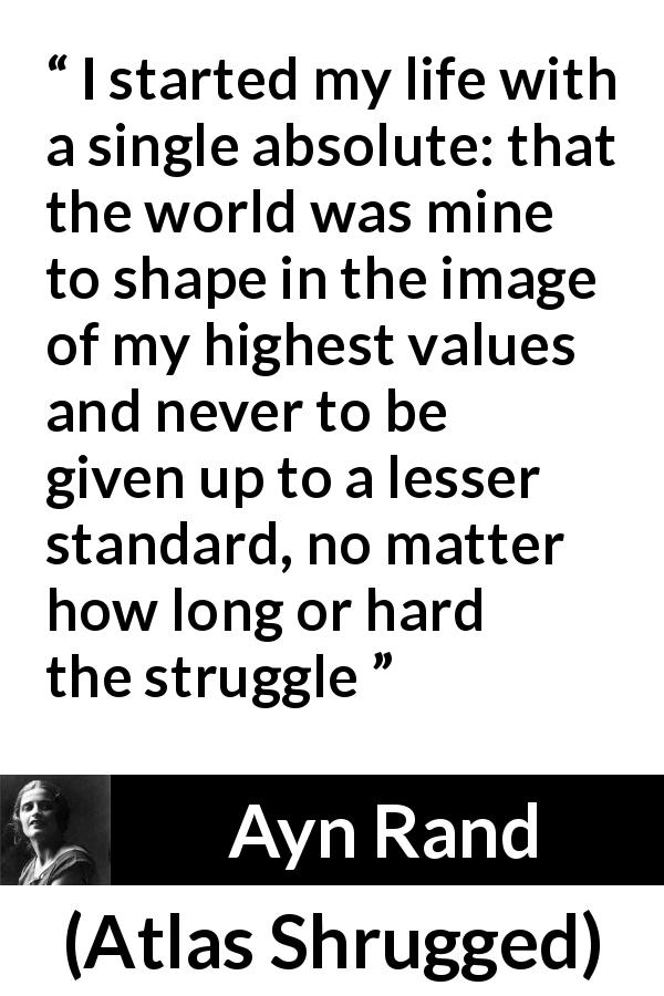Ayn Rand quote about life from Atlas Shrugged - I started my life with a single absolute: that the world was mine to shape in the image of my highest values and never to be given up to a lesser standard, no matter how long or hard the struggle