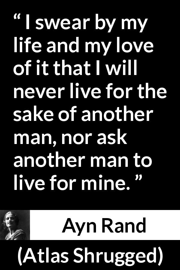 Ayn Rand quote about love from Atlas Shrugged - I swear by my life and my love of it that I will never live for the sake of another man, nor ask another man to live for mine.