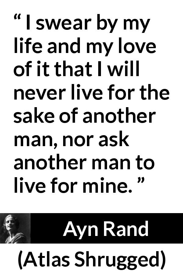 Ayn Rand quote about love from Atlas Shrugged - I swear by my life and my love of it that I will never live for the sake of another man, nor ask another man to live for mine.