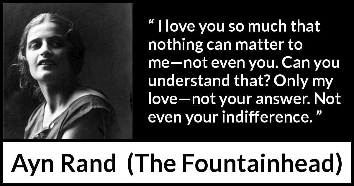 Ayn Rand quote about love from The Fountainhead - I love you so much that nothing can matter to me—not even you. Can you understand that? Only my love—not your answer. Not even your indifference.