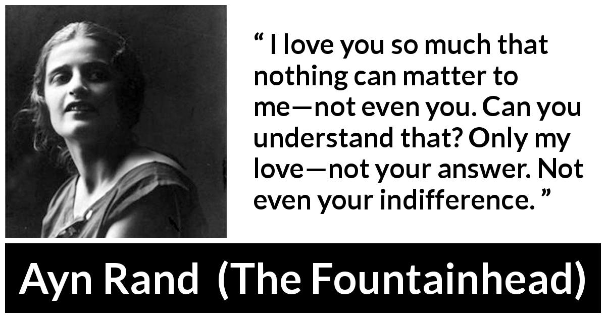 Ayn Rand quote about love from The Fountainhead - I love you so much that nothing can matter to me—not even you. Can you understand that? Only my love—not your answer. Not even your indifference.