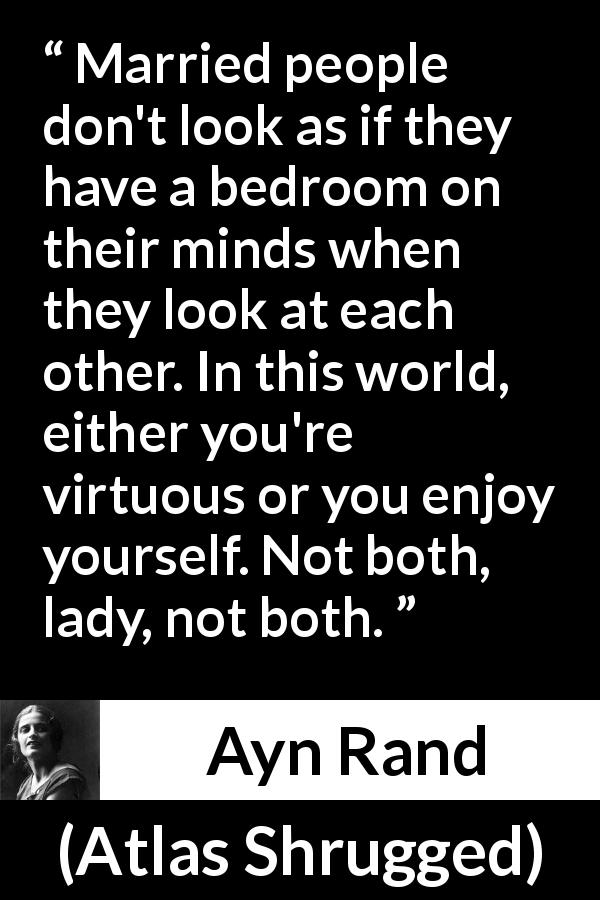 Ayn Rand quote about marriage from Atlas Shrugged - Married people don't look as if they have a bedroom on their minds when they look at each other. In this world, either you're virtuous or you enjoy yourself. Not both, lady, not both.