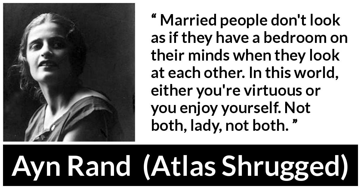 Ayn Rand quote about marriage from Atlas Shrugged - Married people don't look as if they have a bedroom on their minds when they look at each other. In this world, either you're virtuous or you enjoy yourself. Not both, lady, not both.