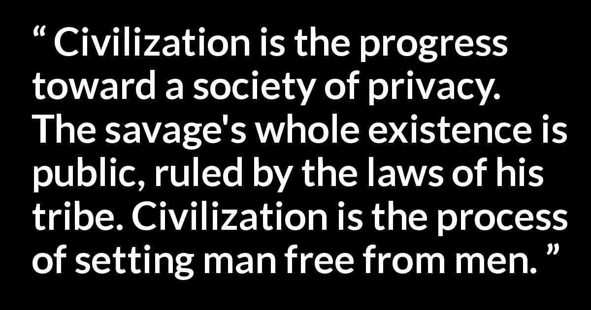 Ayn Rand quote about men from The Fountainhead - Civilization is the progress toward a society of privacy. The savage's whole existence is public, ruled by the laws of his tribe. Civilization is the process of setting man free from men.