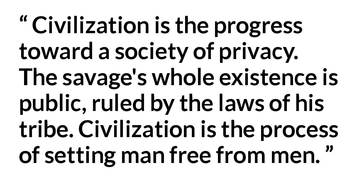 Ayn Rand quote about men from The Fountainhead - Civilization is the progress toward a society of privacy. The savage's whole existence is public, ruled by the laws of his tribe. Civilization is the process of setting man free from men.