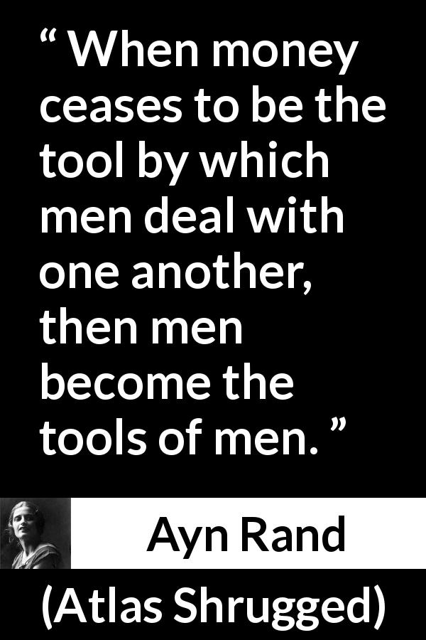 Ayn Rand quote about money from Atlas Shrugged - When money ceases to be the tool by which men deal with one another, then men become the tools of men.