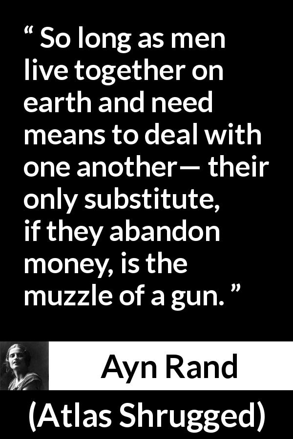 Ayn Rand quote about money from Atlas Shrugged - So long as men live together on earth and need means to deal with one another— their only substitute, if they abandon money, is the muzzle of a gun.