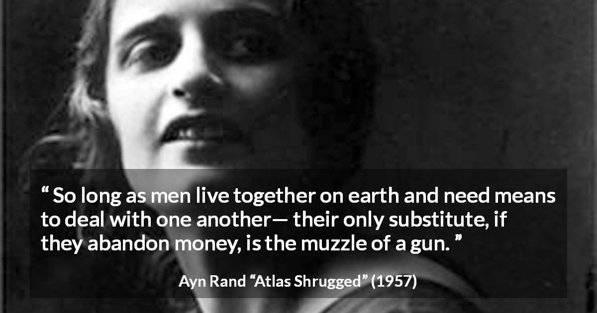 Ayn Rand quote about money from Atlas Shrugged - So long as men live together on earth and need means to deal with one another— their only substitute, if they abandon money, is the muzzle of a gun.