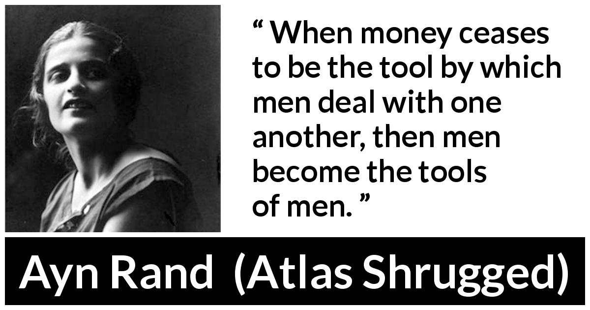Ayn Rand quote about money from Atlas Shrugged - When money ceases to be the tool by which men deal with one another, then men become the tools of men.