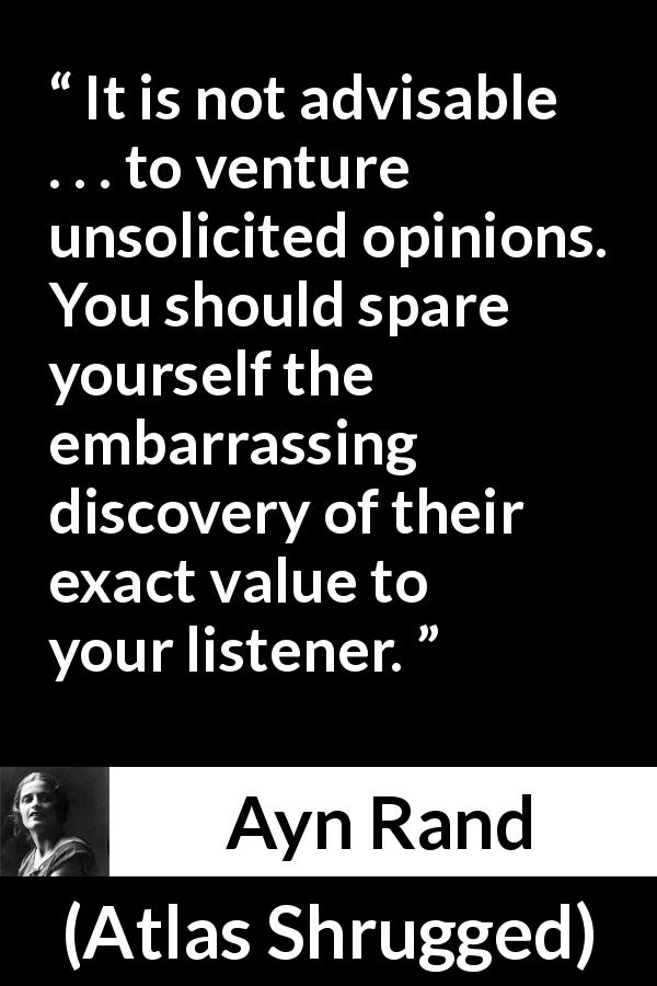 Ayn Rand quote about opinion from Atlas Shrugged - It is not advisable . . . to venture unsolicited opinions. You should spare yourself the embarrassing discovery of their exact value to your listener.