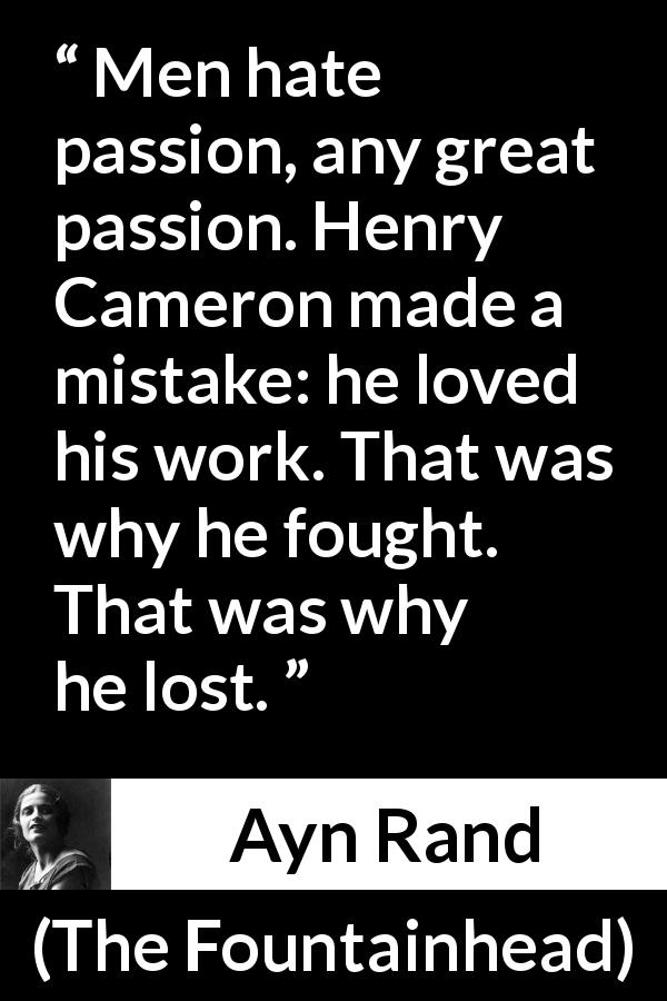 Ayn Rand quote about passion from The Fountainhead - Men hate passion, any great passion. Henry Cameron made a mistake: he loved his work. That was why he fought. That was why he lost.