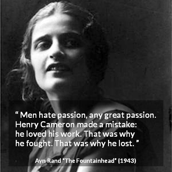 Ayn Rand quote about passion from The Fountainhead - Men hate passion, any great passion. Henry Cameron made a mistake: he loved his work. That was why he fought. That was why he lost.