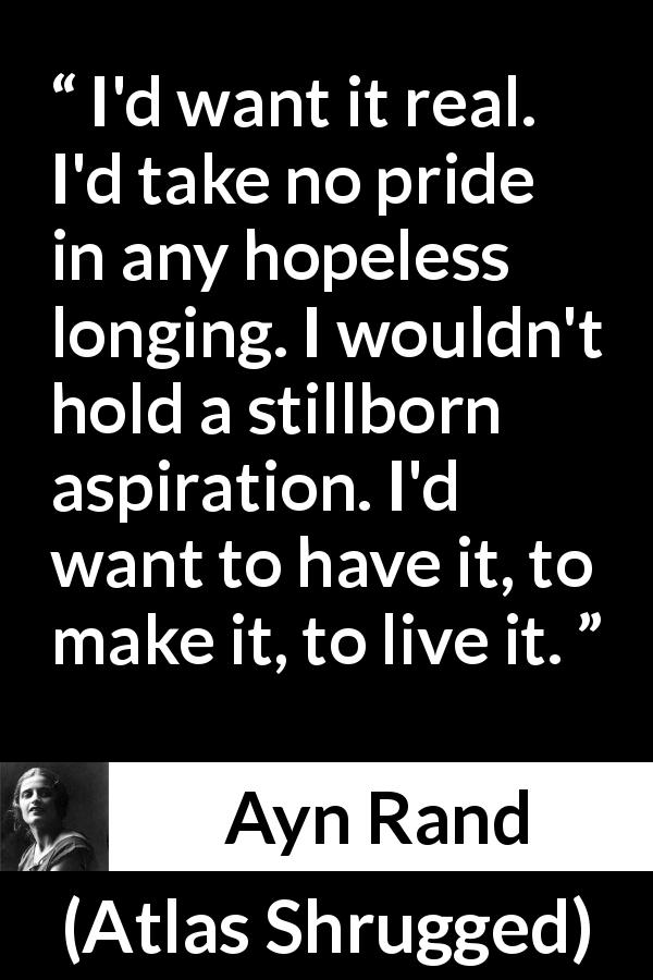 Ayn Rand quote about reality from Atlas Shrugged - I'd want it real. I'd take no pride in any hopeless longing. I wouldn't hold a stillborn aspiration. I'd want to have it, to make it, to live it.