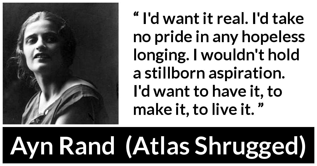 Ayn Rand quote about reality from Atlas Shrugged - I'd want it real. I'd take no pride in any hopeless longing. I wouldn't hold a stillborn aspiration. I'd want to have it, to make it, to live it.
