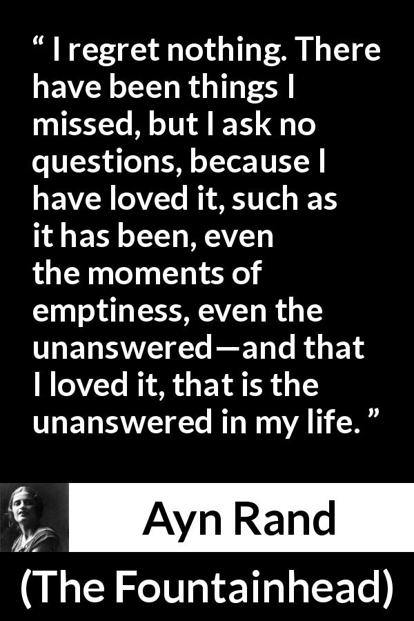Ayn Rand quote about regret from The Fountainhead - I regret nothing. There have been things I missed, but I ask no questions, because I have loved it, such as it has been, even the moments of emptiness, even the unanswered—and that I loved it, that is the unanswered in my life.