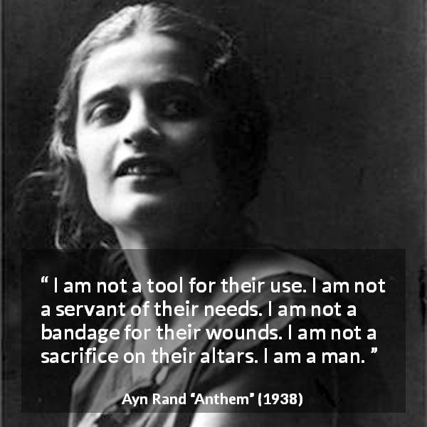 Ayn Rand quote about sacrifice from Anthem - I am not a tool for their use. I am not a servant of their needs. I am not a bandage for their wounds. I am not a sacrifice on their altars. I am a man.