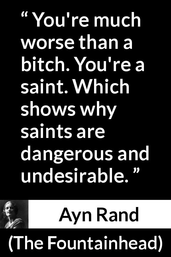 Ayn Rand quote about saint from The Fountainhead - You're much worse than a bitch. You're a saint. Which shows why saints are dangerous and undesirable.
